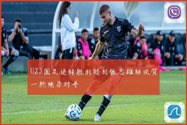 U23国足逆转胜利时刻张志雄助攻贺一然绝杀对手