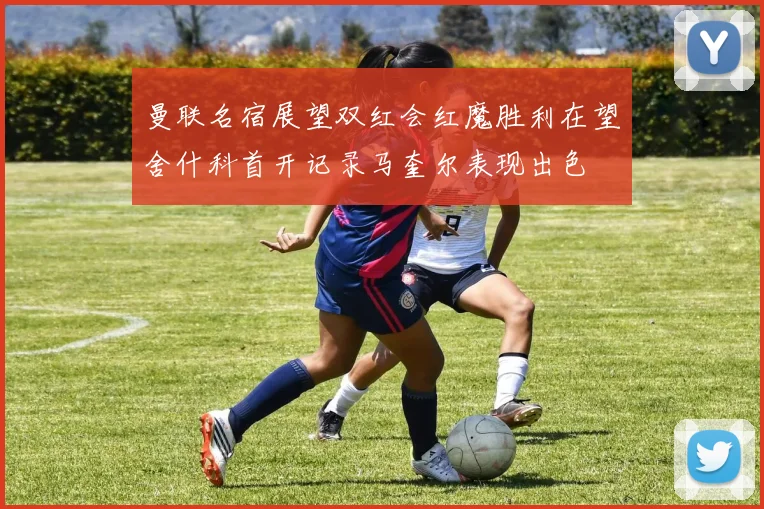 曼联名宿展望双红会红魔胜利在望舍什科首开记录马奎尔表现出色