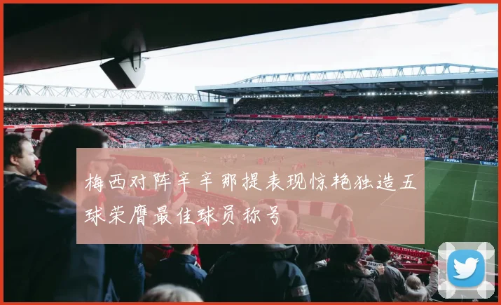 梅西对阵辛辛那提表现惊艳独造五球荣膺最佳球员称号