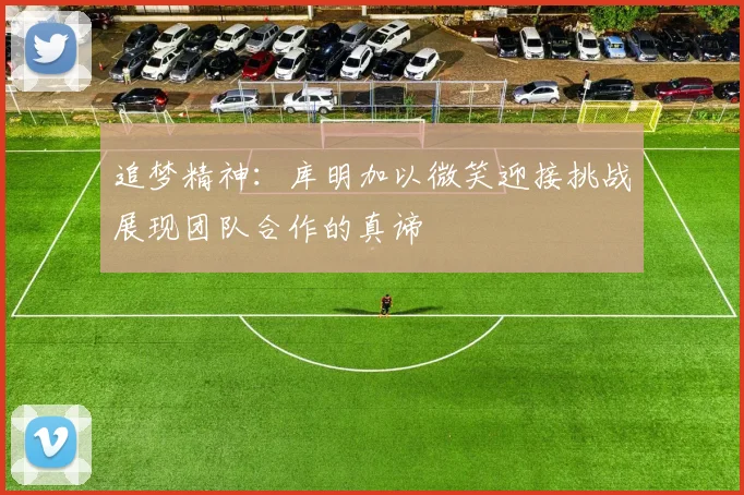 追梦精神：库明加以微笑迎接挑战展现团队合作的真谛