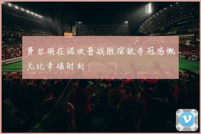 费尔明在诺坎普战胜宿敌夺冠感慨无比幸福时刻