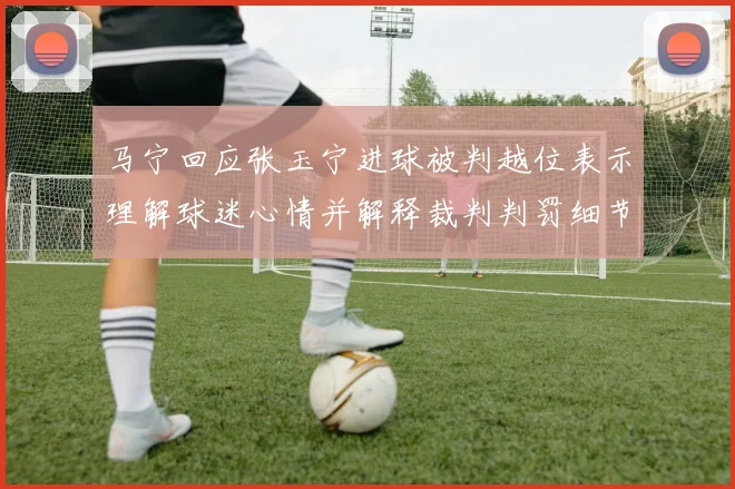 马宁回应张玉宁进球被判越位表示理解球迷心情并解释裁判判罚细节