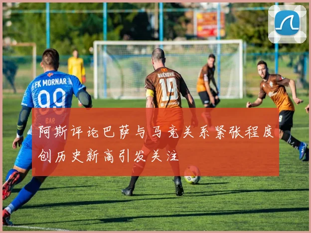 阿斯评论巴萨与马竞关系紧张程度创历史新高引发关注