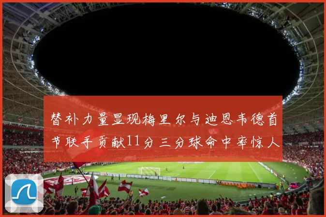 替补力量显现梅里尔与迪恩韦德首节联手贡献11分三分球命中率惊人