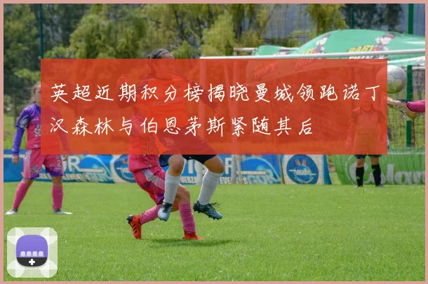英超近期积分榜揭晓曼城领跑诺丁汉森林与伯恩茅斯紧随其后