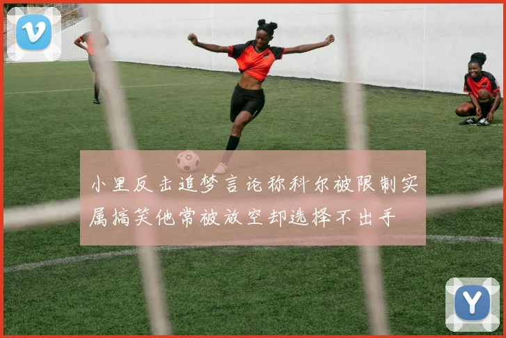 小里反击追梦言论称科尔被限制实属搞笑他常被放空却选择不出手