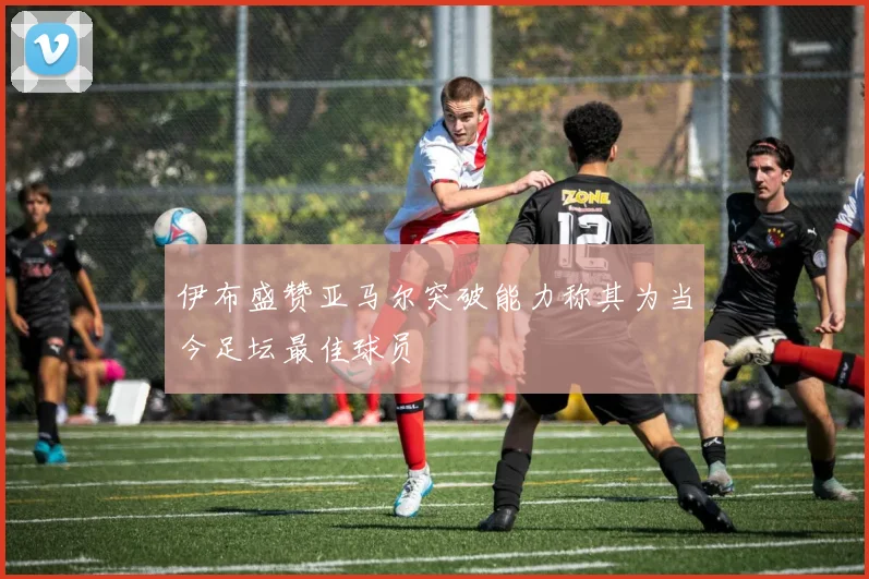 伊布盛赞亚马尔突破能力称其为当今足坛最佳球员