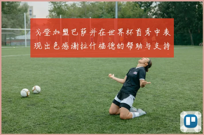 戈登加盟巴萨并在世界杯首秀中表现出色感谢拉什福德的帮助与支持