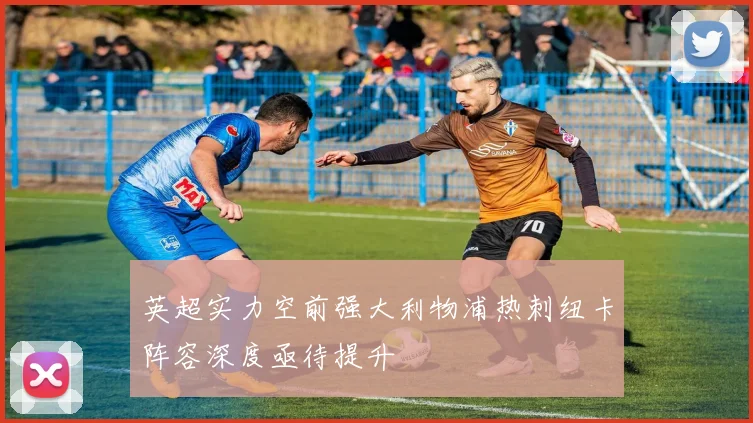 英超实力空前强大利物浦热刺纽卡阵容深度亟待提升