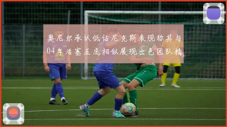 奥尼尔承认低估尼克斯表现称其与04年活塞五虎相似展现出色团队精神
