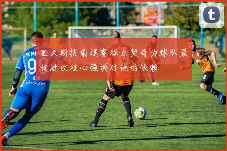 里夫斯提前退赛称东契奇为球队最佳进攻核心强调对他的依赖