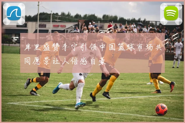 库里盛赞李宁引领中国篮球市场共同愿景让人倍感自豪