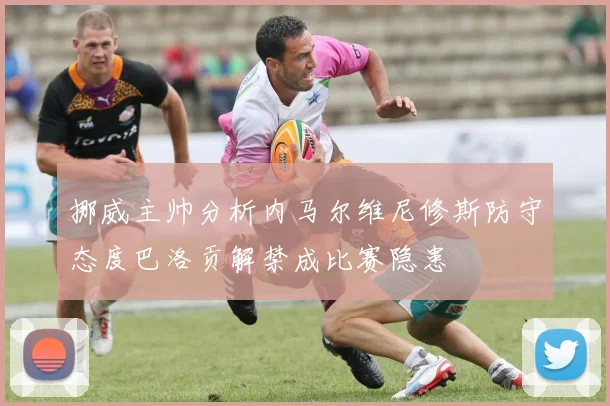 挪威主帅分析内马尔维尼修斯防守态度巴洛贡解禁成比赛隐患
